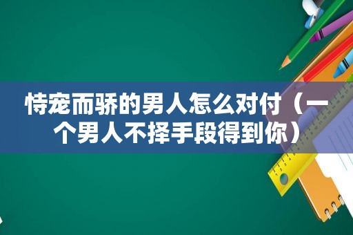 恃宠而骄的男人怎么对付（一个男人不择手段得到你）