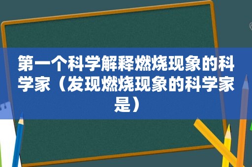 第一个科学解释燃烧现象的科学家（发现燃烧现象的科学家是）