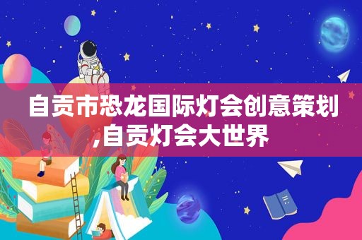 自贡市恐龙国际灯会创意策划,自贡灯会大世界