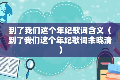 到了我们这个年纪歌词含义（到了我们这个年纪歌词余晓清）