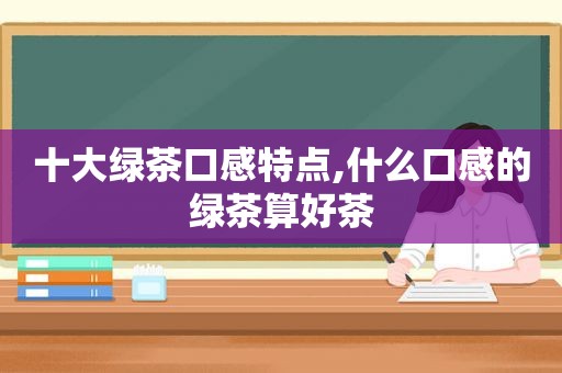 十大绿茶口感特点,什么口感的绿茶算好茶