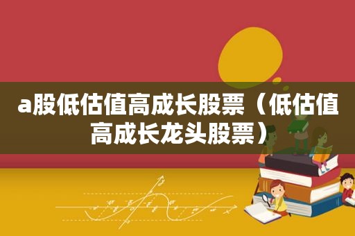 a股低估值高成长股票（低估值高成长龙头股票）