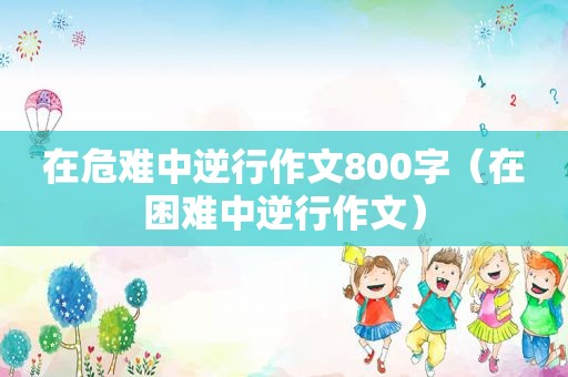 在危难中逆行作文800字（在困难中逆行作文）