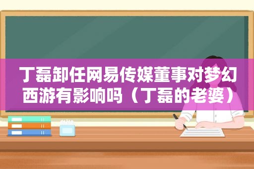 丁磊卸任网易传媒董事对梦幻西游有影响吗（丁磊的老婆）