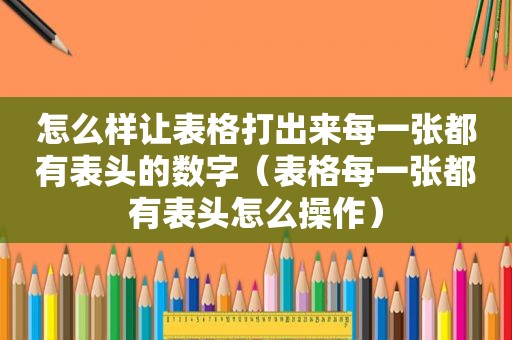 怎么样让表格打出来每一张都有表头的数字（表格每一张都有表头怎么操作）