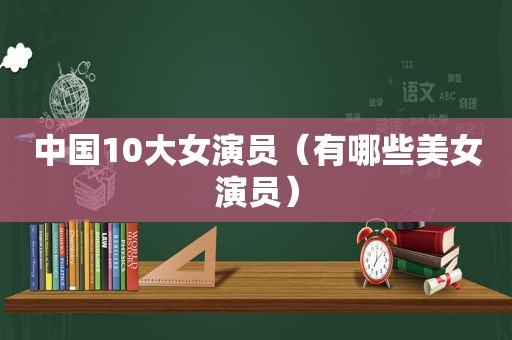 中国10大女演员（有哪些美女演员）