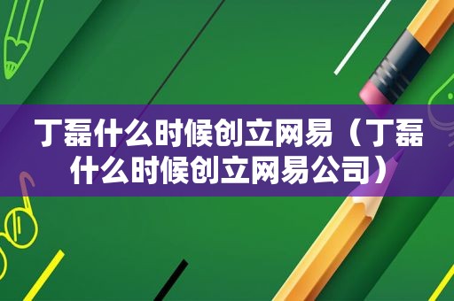 丁磊什么时候创立网易（丁磊什么时候创立网易公司）