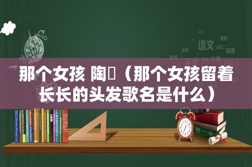 那个女孩 陶喆（那个女孩留着长长的头发歌名是什么）