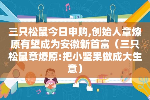 三只松鼠今日申购,创始人章燎原有望成为安徽新首富（三只松鼠章燎原:把小坚果做成大生意）