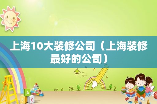 上海10大装修公司（上海装修最好的公司）