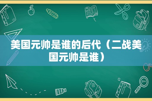 美国元帅是谁的后代（二战美国元帅是谁）