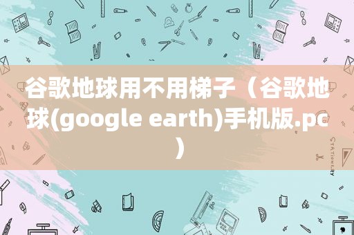 谷歌地球用不用梯子（谷歌地球(google earth)手机版.pc）