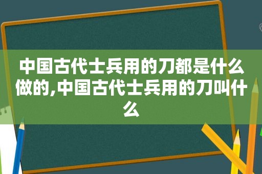 中国古代士兵用的刀都是什么做的,中国古代士兵用的刀叫什么