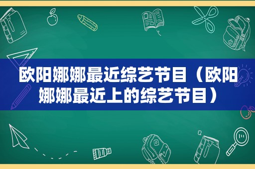 欧阳娜娜最近综艺节目（欧阳娜娜最近上的综艺节目）