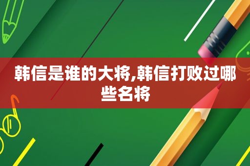 韩信是谁的大将,韩信打败过哪些名将