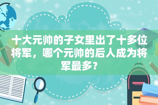 十大元帅的子女里出了十多位将军，哪个元帅的后人成为将军最多？