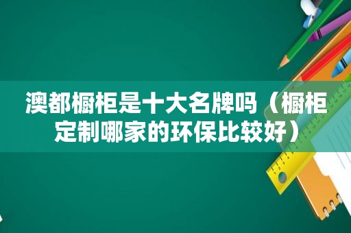 澳都橱柜是十大名牌吗（橱柜定制哪家的环保比较好）