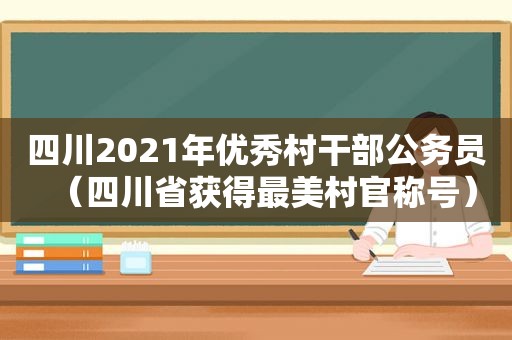 四川2021年优秀村干部公务员（四川省获得最美村官称号）