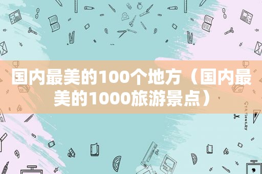 国内最美的100个地方（国内最美的1000旅游景点）