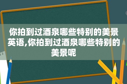 你拍到过酒泉哪些特别的美景英语,你拍到过酒泉哪些特别的美景呢