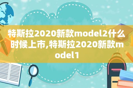 特斯拉2020新款model2什么时候上市,特斯拉2020新款model1