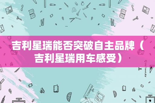 吉利星瑞能否突破自主品牌（吉利星瑞用车感受）