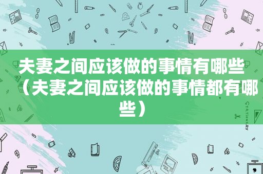 夫妻之间应该做的事情有哪些（夫妻之间应该做的事情都有哪些）