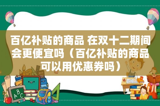 百亿补贴的商品 在双十二期间会更便宜吗（百亿补贴的商品可以用优惠券吗）