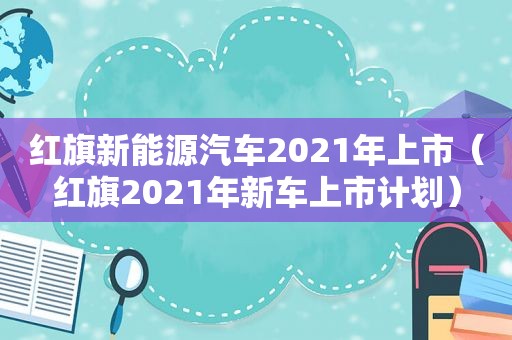 红旗新能源汽车2021年上市（红旗2021年新车上市计划）