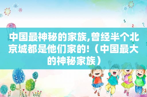 中国最神秘的家族,曾经半个北京城都是他们家的!（中国最大的神秘家族）