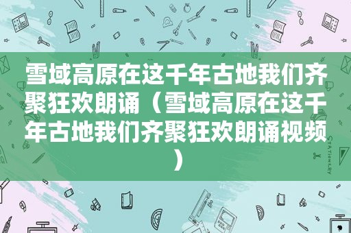 雪域高原在这千年古地我们齐聚狂欢朗诵（雪域高原在这千年古地我们齐聚狂欢朗诵视频）