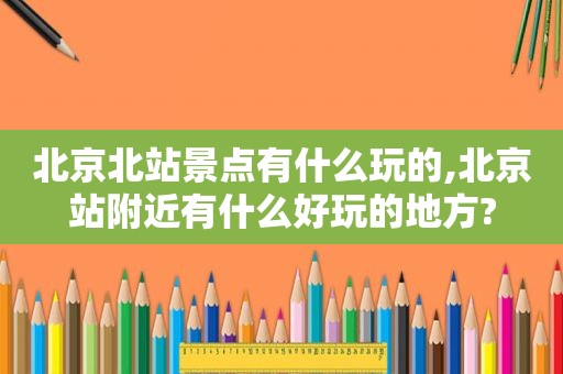 北京北站景点有什么玩的,北京站附近有什么好玩的地方?