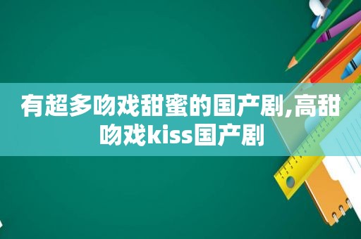 有超多吻戏甜蜜的国产剧,高甜吻戏kiss国产剧