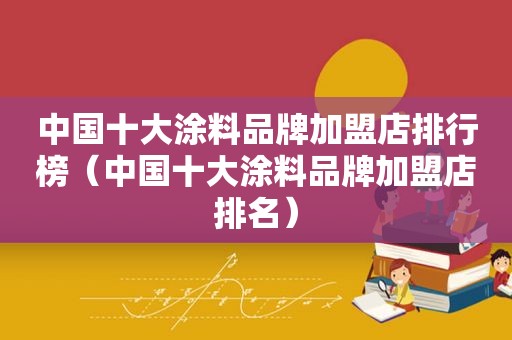 中国十大涂料品牌加盟店排行榜（中国十大涂料品牌加盟店排名）