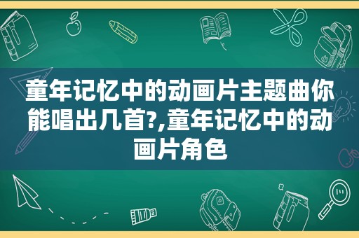 童年记忆中的动画片主题曲你能唱出几首?,童年记忆中的动画片角色