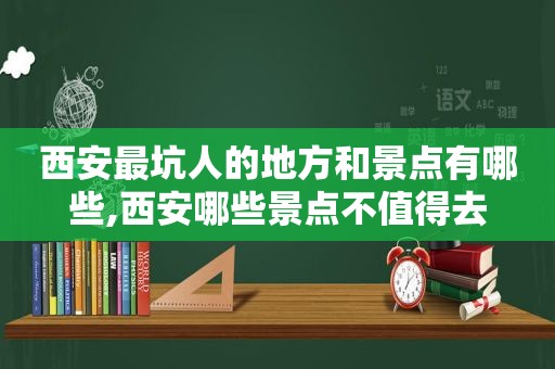 西安最坑人的地方和景点有哪些,西安哪些景点不值得去