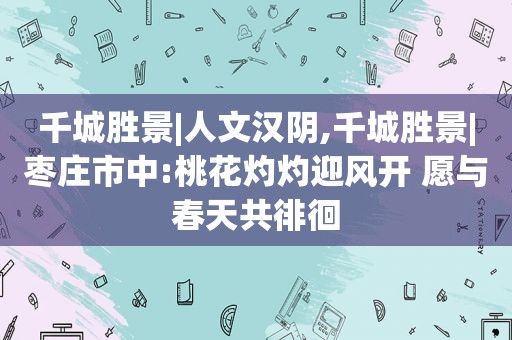 千城胜景|人文汉阴,千城胜景|枣庄市中:桃花灼灼迎风开 愿与春天共徘徊