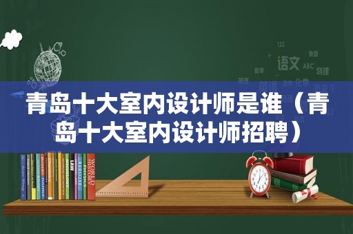 青岛十大室内设计师是谁（青岛十大室内设计师招聘）