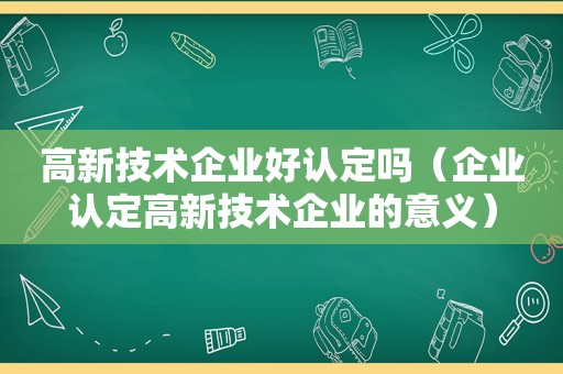 高新技术企业好认定吗（企业认定高新技术企业的意义）  第1张