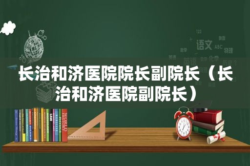 长治和济医院院长副院长（长治和济医院副院长）