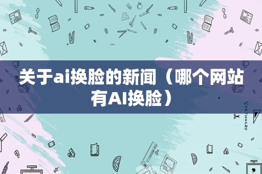 关于ai换脸的新闻（哪个网站有AI换脸）