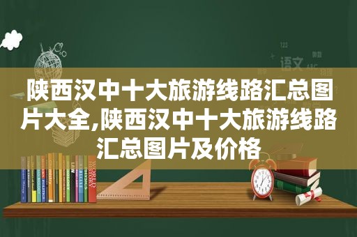 陕西汉中十大旅游线路汇总图片大全,陕西汉中十大旅游线路汇总图片及价格