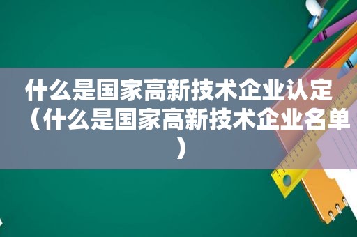 什么是国家高新技术企业认定（什么是国家高新技术企业名单）