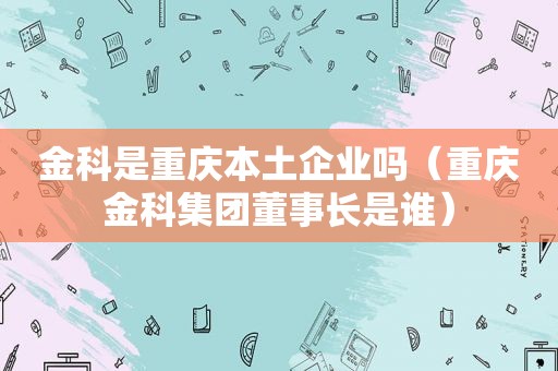 金科是重庆本土企业吗（重庆金科集团董事长是谁）