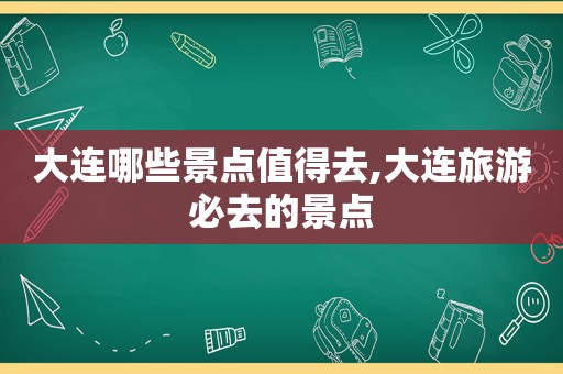 大连哪些景点值得去,大连旅游必去的景点