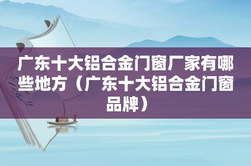 广东十大铝合金门窗厂家有哪些地方（广东十大铝合金门窗品牌）