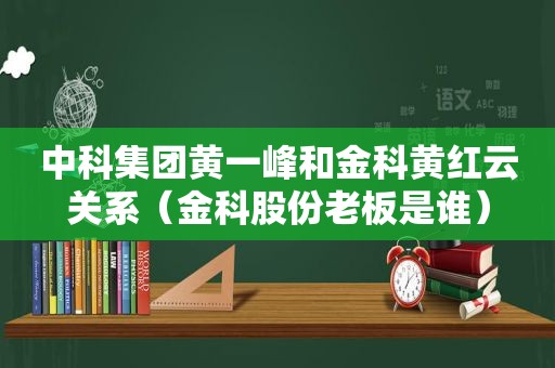 中科集团黄一峰和金科黄红云关系（金科股份老板是谁）