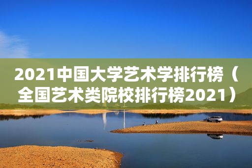 2021中国大学艺术学排行榜（全国艺术类院校排行榜2021）