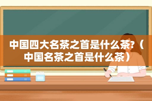 中国四大名茶之首是什么茶?（中国名茶之首是什么茶）