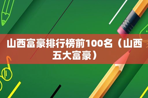 山西富豪排行榜前100名（山西五大富豪）